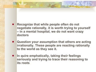 Recognize that while people often do not negotiate rationally, it is worth trying to yourself – in a mental hospital, we do not want crazy doctors Question your assumption that others are acting irrationally. These people are reacting rationally to the world as they see it. In quire emphatically, taking their feelings seriously and trying to trace their reasoning to its roots 