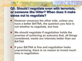 Q5: Should I negotiate even with terrorists, or someone like Hitler? When does it make sense not to negotiate? However unsavory the other side, unless you have a better BATNA, the question you face is not whether to negotiate, but how We should negotiate if negotiation holds the promise of achieving an outcome that, all things considered, meets our interests better than our BATNA If your BATNA is fine and negotiation looks unpromising, there is no reason to invest much time in negotiation 