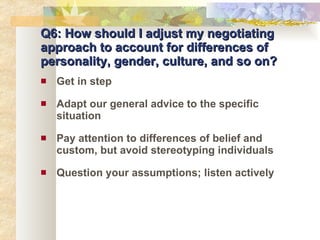 Q6: How should I adjust my negotiating approach to account for differences of personality, gender, culture, and so on? Get in step Adapt our general advice to the specific situation Pay attention to differences of belief and custom, but avoid stereotyping individuals Question your assumptions; listen actively 