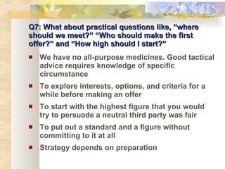 Q7: What about practical questions like, “where should we meet?” “Who should make the first offer?” and “How high should I start?” We have no all-purpose medicines. Good tactical advice requires knowledge of specific circumstance To explore interests, options, and criteria for a while before making an offer To start with the highest figure that you would try to persuade a neutral third party was fair To put out a standard and a figure without committing to it at all Strategy depends on preparation 