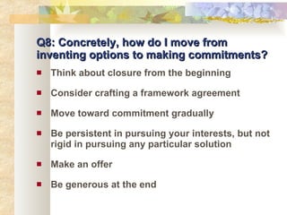 Q8: Concretely, how do I move from inventing options to making commitments? Think about closure from the beginning Consider crafting a framework agreement Move toward commitment gradually Be persistent in pursuing your interests, but not rigid in pursuing any particular solution Make an offer Be generous at the end 