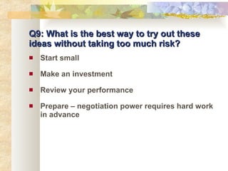 Q9: What is the best way to try out these ideas without taking too much risk? Start small Make an investment Review your performance Prepare – negotiation power requires hard work in advance 