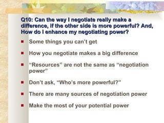 Q10: Can the way I negotiate really make a difference, if the other side is more powerful? And, How do I enhance my negotiating power? Some things you can’t get How you negotiate makes a big difference “ Resources” are not the same as “negotiation power” Don’t ask, “Who’s more powerful?” There are many sources of negotiation power Make the most of your potential power 