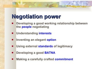 Negotiation power Developing a good working relationship between the  people  negotiating Understanding  interests Inventing an elegant  option Using external  standards  of legitimacy Developing a good  BATNA Making a carefully crafted  commitment 
