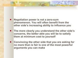 Negotiation power is not a zero-sum phenomenon. You will often benefit from the other side’s increasing ability to influence you The more clearly you understand the other side’s concerns, the better able you will be to satisfy them at minimum cost to yourself Convincing the other side that you are asking for no more than is fair is one of the most powerful arguments you can make 