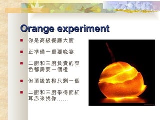 Orange experiment 你是高級餐廳大廚 正準備一重要晚宴 二廚和三廚負責的菜色都需要一個橙 但頂級的橙只剩一個 二廚和三廚爭得面紅耳赤來找你…… 