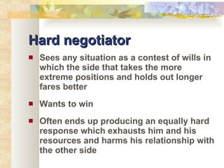 Hard negotiator Sees any situation as a contest of wills in which the side that takes the more extreme positions and holds out longer fares better Wants to win Often ends up producing an equally hard response which exhausts him and his resources and harms his relationship with the other side 