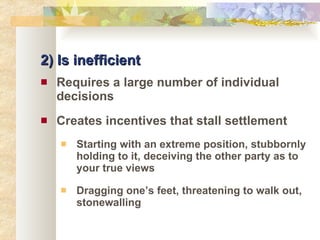 2) Is inefficient Requires a large number of individual decisions Creates incentives that stall settlement Starting with an extreme position, stubbornly holding to it, deceiving the other party as to your true views Dragging one’s feet, threatening to walk out, stonewalling  