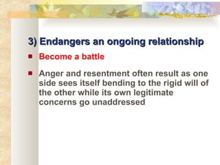 3) Endangers an ongoing relationship Become a battle Anger and resentment often result as one side sees itself bending to the rigid will of the other while its own legitimate concerns go unaddressed 