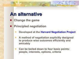 An alternative Change the game Principled negotiation Developed at the  Harvard Negotiation Project A method of negotiation explicitly designed to produce wise outcomes efficiently and amicably Can be boiled down to four basic points: people, interests, options, criteria 