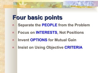 Four basic points Separate the  PEOPLE  from the Problem Focus on  INTERESTS , Not Positions Invent  OPTIONS  for Mutual Gain Insist on Using Objective  CRITERIA 