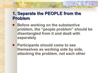 1. Separate the PEOPLE from the Problem Before working on the substantive problem, the “people problem” should be disentangled from it and dealt with separately Participants should come to see themselves as working side by side, attacking the problem, not each other 