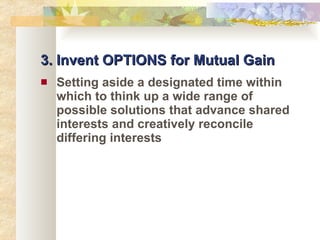 3. Invent OPTIONS for Mutual Gain Setting aside a designated time within which to think up a wide range of possible solutions that advance shared interests and creatively reconcile differing interests 