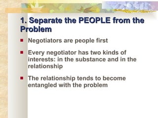 1. Separate the PEOPLE from the Problem Negotiators are people first Every negotiator has two kinds of interests: in the substance and in the relationship The relationship tends to become entangled with the problem 