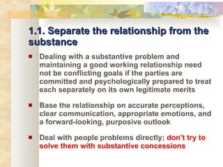 1.1. Separate the relationship from the substance Dealing with a substantive problem and maintaining a good working relationship need not be conflicting goals if the parties are committed and psychologically prepared to treat each separately on its own legitimate merits Base the relationship on accurate perceptions, clear communication, appropriate emotions, and a forward-looking, purposive outlook Deal with people problems directly;  don’t try to solve them with substantive concessions 