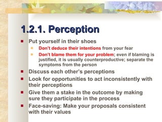 1.2.1. Perception Put yourself in their shoes Don’t deduce their intentions  from your fear Don’t blame them for your problem ; even if blaming is justified, it is usually counterproductive; separate the symptoms from the person Discuss each other’s perceptions Look for opportunities to act inconsistently with their perceptions Give them a stake in the outcome by making sure they participate in the process Face-saving: Make your proposals consistent with their values 