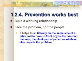 1.2.4. Prevention works best Build a working relationship Face the problem, not the people It helps to  sit literally on the same side of a table and to have in front of you the contract, the map, the blank pad of paper, or whatever else depicts the problem 