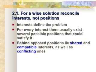 2.1. For a wise solution reconcile interests, not positions Interests define the problem For every interest there usually exist several possible positions that could satisfy it Behind opposed positions lie  shared  and  compatible  interests, as well as  conflicting  ones 