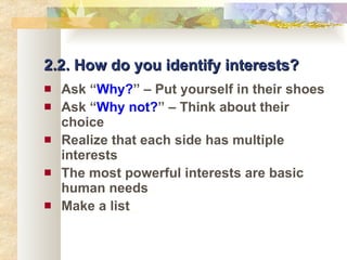 2.2. How do you identify interests? Ask “ Why? ” – Put yourself in their shoes Ask “ Why not? ”   – Think about their choice Realize that each side has multiple interests The most powerful interests are basic human needs Make a list 