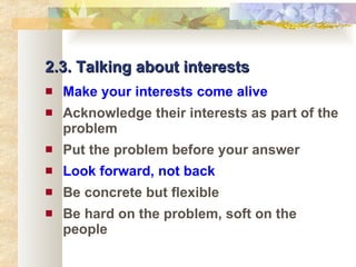 2.3. Talking about interests Make your interests come alive Acknowledge their interests as part of the problem Put the problem before your answer Look forward, not back Be concrete but flexible Be hard on the problem, soft on the people 