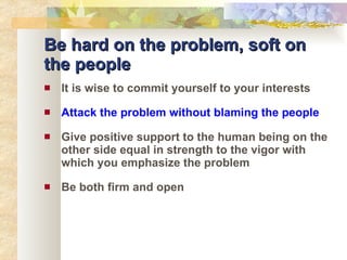 Be hard on the problem, soft on the people It is wise to commit yourself to your interests Attack the problem without blaming the people Give positive support to the human being on the other side equal in strength to the vigor with which you emphasize the problem Be both firm and open 