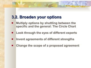 3.2. Broaden your options Multiply options by shuttling between the specific and the general: The Circle Chart Look through the eyes of different experts Invent agreements of different strengths Change the scope of a proposed agreement 