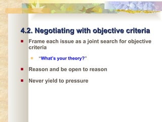 4.2. Negotiating with objective criteria Frame each issue as a joint search for objective criteria “ What’s your theory? ” Reason and be open to reason Never yield to pressure 