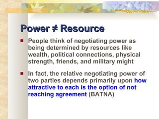 Power ≠ Resource People think of negotiating power as being determined by resources like wealth, political connections, physical strength, friends, and military might In fact, the relative negotiating power of two parties depends primarily upon  how attractive to each is the option of not reaching agreement  (BATNA) 
