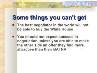 Some things you can’t get The best negotiator in the world will not be able to buy the White House You should not expect success in negotiation unless you are able to make the other side an offer they find more attractive than their BATNA 