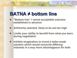 BATNA ≠ bottom line “ Bottom line” = worst acceptable outcome established in advance Arbitrarily selected, likely to be set too high Limits your ability to benefit from what you learn during negotiation Inhibits imagination to invent a tailor-made solution which would reconcile differing interests in a way more advantageous for both 