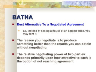 BATNA Best Alternative To a Negotiated Agreement Ex. Instead of selling a house at an agreed price, you may rent it The reason you negotiate is to produce something better than the results you can obtain without negotiating The relative negotiating power of two parties depends primarily upon how attractive to each is the option of not reaching agreement 
