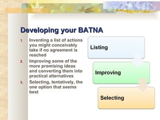 Developing your BATNA Inventing a list of actions you might conceivably take if no agreement is reached Improving some of the more promising ideas and converting them into practical alternatives Selecting, tentatively, the one option that seems best 