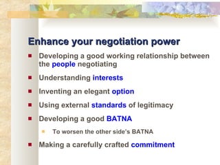 Enhance your negotiation power Developing a good working relationship between the  people  negotiating Understanding  interests Inventing an elegant  option Using external  standards  of legitimacy Developing a good  BATNA To worsen the other side’s BATNA Making a carefully crafted  commitment 