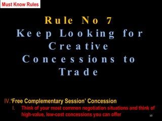 Rule No 7 Keep Looking for Creative Concessions to Trade ‘ Free Complementary Session’ Concession Think of your most common negotiation situations and think of high-value, low-cost concessions you can offer Must Know Rules