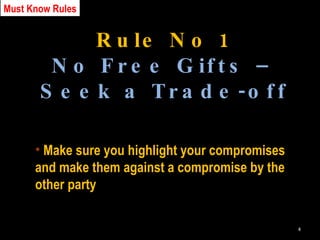 Rule No 1 No Free Gifts – Seek a Trade-off Make sure you highlight your compromises and make them against a compromise by the other party Must Know Rules