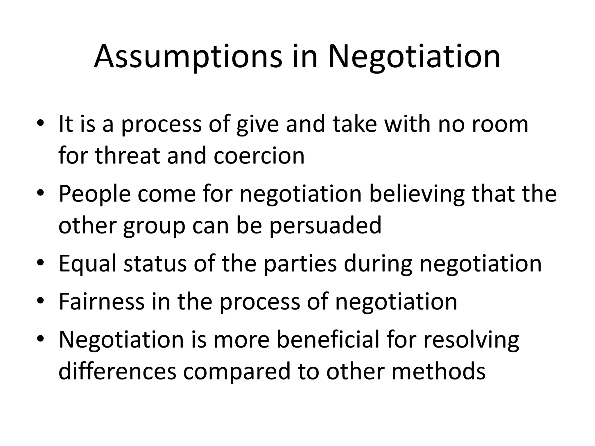 Pre-conditions for NegotiationsTwo or more parties which have either conflict or disagreementPerceived conflict of needs, positions and interestsInterdependence so that the outcome must be satisfying to all partiesAgreement must be required to be reached within reasonable time so that it becomes beneficial to both partiesThe success of negotiation depends on the facts that the issue is negotiable; the negotiators are not only taking but giving also; trust between negotiating parties; fear that failure may lead to crisis