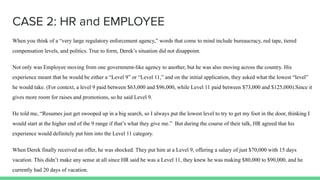 CASE 2: HR and EMPLOYEE
When you think of a “very large regulatory enforcement agency,” words that come to mind include bureaucracy, red tape, tiered
compensation levels, and politics. True to form, Derek’s situation did not disappoint.
Not only was Employee moving from one government-like agency to another, but he was also moving across the country. His
experience meant that he would be either a “Level 9” or “Level 11,” and on the initial application, they asked what the lowest “level”
he would take. (For context, a level 9 paid between $63,000 and $96,000, while Level 11 paid between $73,000 and $125,000).Since it
gives more room for raises and promotions, so he said Level 9.
He told me, “Resumes just get swooped up in a big search, so I always put the lowest level to try to get my foot in the door, thinking I
would start at the higher end of the 9 range if that’s what they give me.” But during the course of their talk, HR agreed that his
experience would definitely put him into the Level 11 category.
When Derek finally received an offer, he was shocked. They put him at a Level 9, offering a salary of just $70,000 with 15 days
vacation. This didn’t make any sense at all since HR said he was a Level 11, they knew he was making $80,000 to $90,000, and he
currently had 20 days of vacation.
 