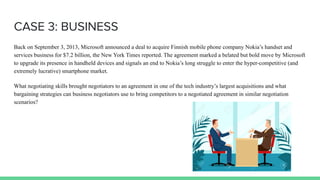 CASE 3: BUSINESS
Back on September 3, 2013, Microsoft announced a deal to acquire Finnish mobile phone company Nokia’s handset and
services business for $7.2 billion, the New York Times reported. The agreement marked a belated but bold move by Microsoft
to upgrade its presence in handheld devices and signals an end to Nokia’s long struggle to enter the hyper-competitive (and
extremely lucrative) smartphone market.
What negotiating skills brought negotiators to an agreement in one of the tech industry’s largest acquisitions and what
bargaining strategies can business negotiators use to bring competitors to a negotiated agreement in similar negotiation
scenarios?
 