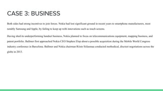 CASE 3: BUSINESS
Both sides had strong incentives to join forces. Nokia had lost significant ground in recent years to smartphone manufacturers, most
notably Samsung and Apple, by failing to keep up with innovations such as touch screens.
Having shed its underperforming handset business, Nokia planned to focus on telecommunications equipment, mapping business, and
patent portfolio. Ballmer first approached Nokia CEO Stephen Elop about a possible acquisition during the Mobile World Congress
industry conference in Barcelona. Ballmer and Nokia chairman Riisto Siilasmaa conducted methodical, discreet negotiations across the
globe in 2013.
 