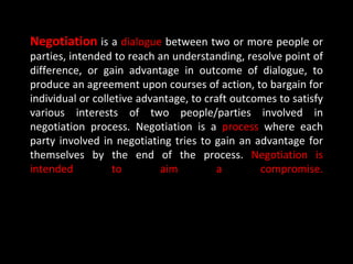 Negotiation is a dialogue between two or more people or
parties, intended to reach an understanding, resolve point of
difference, or gain advantage in outcome of dialogue, to
produce an agreement upon courses of action, to bargain for
individual or colletive advantage, to craft outcomes to satisfy
various interests of two people/parties involved in
negotiation process. Negotiation is a process where each
party involved in negotiating tries to gain an advantage for
themselves by the end of the process. Negotiation is
intended          to        aim          a       compromise.
 