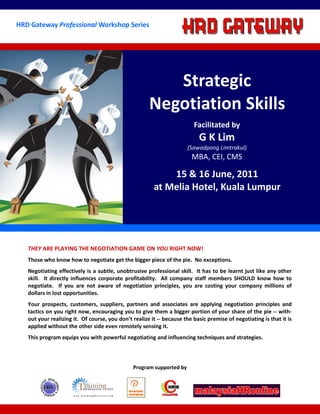 HRD Gateway Professional Workshop Series




                                                         Strategic
                                                      Negotiation Skills
                                                                         Facilitated by
                                                                           G K Lim
                                                                      (Sawadpong Limtrakul)
                                                                        MBA, CEI, CMS

                                                            15 & 16 June, 2011
                                                        at Melia Hotel, Kuala Lumpur




   THEY ARE PLAYING THE NEGOTIATION GAME ON YOU RIGHT NOW!
   Those who know how to negotiate get the bigger piece of the pie. No exceptions.
   Negotiating effectively is a subtle, unobtrusive professional skill. It has to be learnt just like any other
   skill. It directly influences corporate profitability. All company staff members SHOULD know how to
   negotiate. If you are not aware of negotiation principles, you are costing your company millions of
   dollars in lost opportunities.
   Your prospects, customers, suppliers, partners and associates are applying negotiation principles and
   tactics on you right now, encouraging you to give them a bigger portion of your share of the pie -- with-
   out your realizing it. Of course, you don’t realize it -- because the basic premise of negotiating is that it is
   applied without the other side even remotely sensing it.
   This program equips you with powerful negotiating and influencing techniques and strategies.



                                               Program supported by
 
