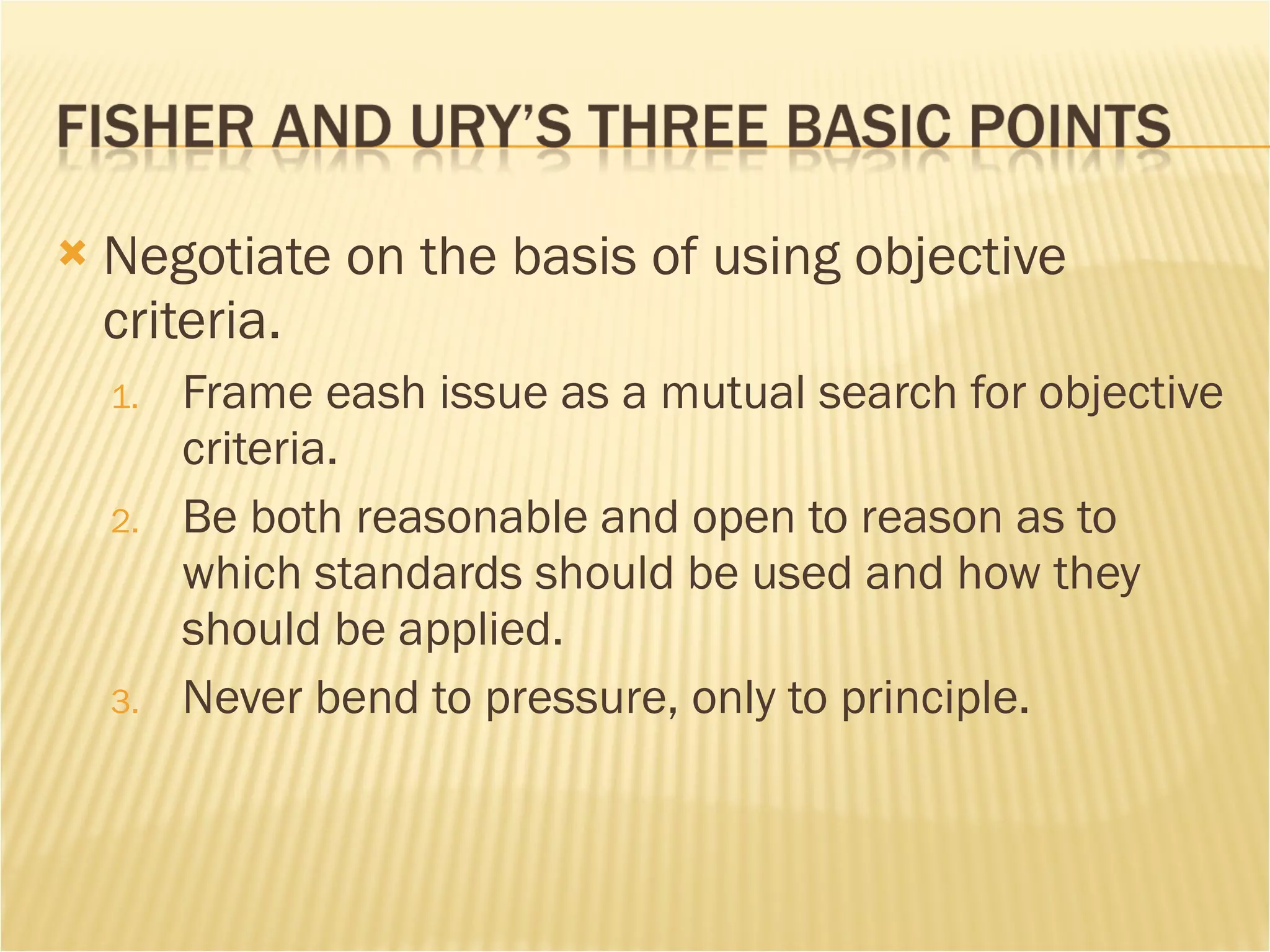 Negotiate on the basis of using objective criteria.  Frame eash issue as a mutual search for objective criteria. Be both reasonable and open to reason as to which standards should be used and how they should be applied.  Never bend to pressure, only to principle.  