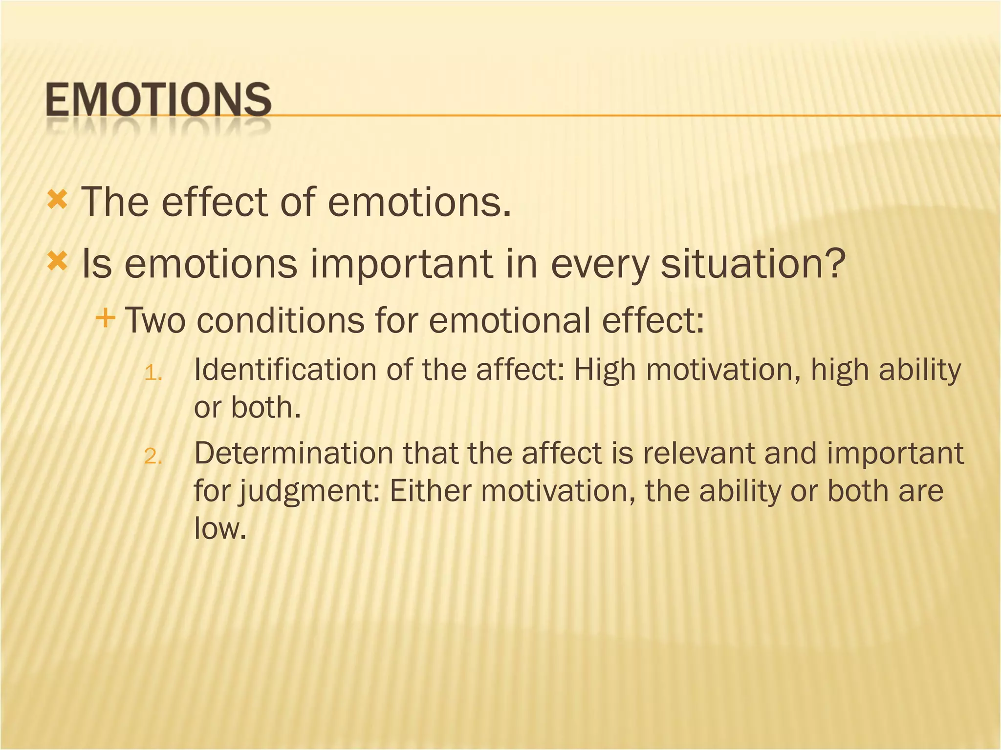 The effect of emotions. Is emotions important in every situation? Two conditions for emotional effect:  Identification of the affect: High motivation, high ability or both.  Determination that the affect is relevant and important for judgment: Either motivation, the ability or both are low. 