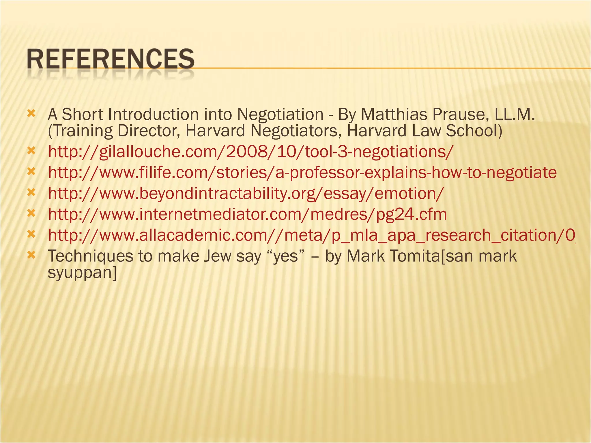 A Short Introduction into Negotiation - By Matthias Prause, LL.M. (Training Director, Harvard Negotiators, Harvard Law School) http://gilallouche.com/2008/10/tool-3-negotiations/   http://www.filife.com/stories/a-professor-explains-how-to-negotiate   http://www.beyondintractability.org/essay/emotion/   http://www.internetmediator.com/medres/pg24.cfm   http://www.allacademic.com//meta/p_mla_apa_research_citation/0/9/0/8/5/pages90859/p90859-1.php Techniques to make Jew say “yes” – by Mark Tomita[san mark syuppan] 