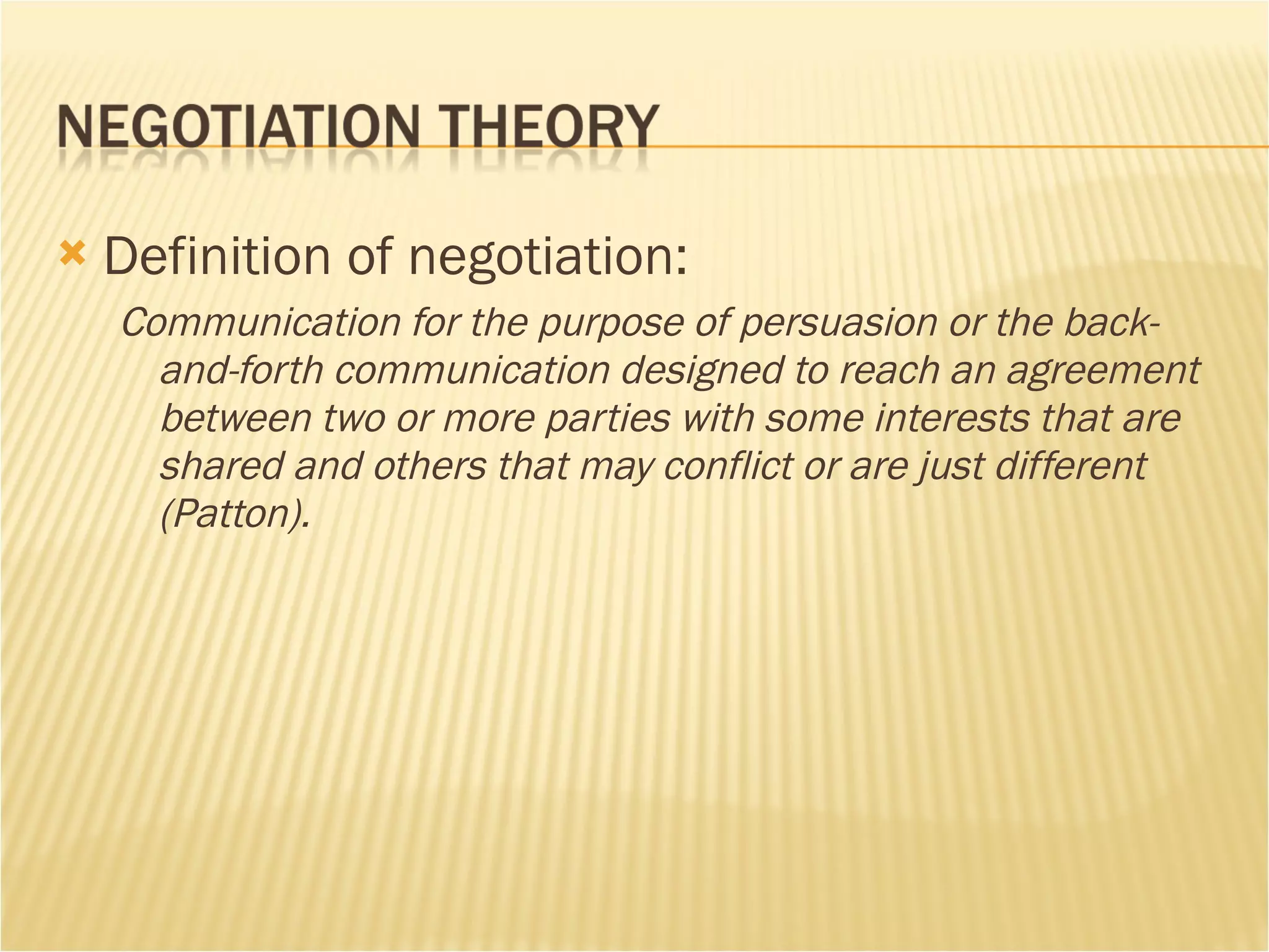 Definition of negotiation: Communication for the purpose of persuasion or the back-and-forth communication designed to reach an agreement between two or more parties with some interests that are shared and others that may conflict or are just different (Patton).  