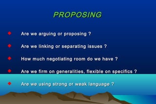 PROPOSINGPROPOSING
 Are we arguing or proposing ?Are we arguing or proposing ?
 Are we linking or separating issues ?Are we linking or separating issues ?
 How much negotiating room do we have ?How much negotiating room do we have ?
 Are we firm on generalities, flexible on specifics ?Are we firm on generalities, flexible on specifics ?
 Are we using strong or weak language ?Are we using strong or weak language ?
 