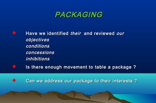 PACKAGINGPACKAGING
 Have we identifiedHave we identified theirtheir and reviewedand reviewed ourour
objectivesobjectives
conditionsconditions
concessionsconcessions
inhibitionsinhibitions
 Is there enough movement to table a package ?Is there enough movement to table a package ?
 Can we address our package to their interests ?Can we address our package to their interests ?
 