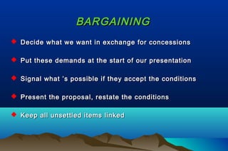 BARGAININGBARGAINING
 Decide what we want in exchange for concessionsDecide what we want in exchange for concessions
 Put these demands at the start of our presentationPut these demands at the start of our presentation
 Signal what ’s possible if they accept the conditionsSignal what ’s possible if they accept the conditions
 Present the proposal, restate the conditionsPresent the proposal, restate the conditions
 Keep all unsettled items linkedKeep all unsettled items linked
 