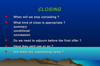 CLOSINGCLOSING
 When will we stop conceding ?When will we stop conceding ?
 What kind of close is appropriate ?What kind of close is appropriate ?
summarysummary
conditionalconditional
concessionconcession
 Do we need to adjourn before the final offer ?Do we need to adjourn before the final offer ?
 Have they said yes or no ?Have they said yes or no ?
 Are there any outstanding items ?Are there any outstanding items ?
 