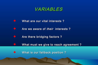 VARIABLESVARIABLES
 What are our vital interests ?What are our vital interests ?
 Are we aware ofAre we aware of theirtheir interests ?interests ?
 Are there bridging factors ?Are there bridging factors ?
 What must we give to reach agreement ?What must we give to reach agreement ?
 What is our fallback position ?What is our fallback position ?
 
